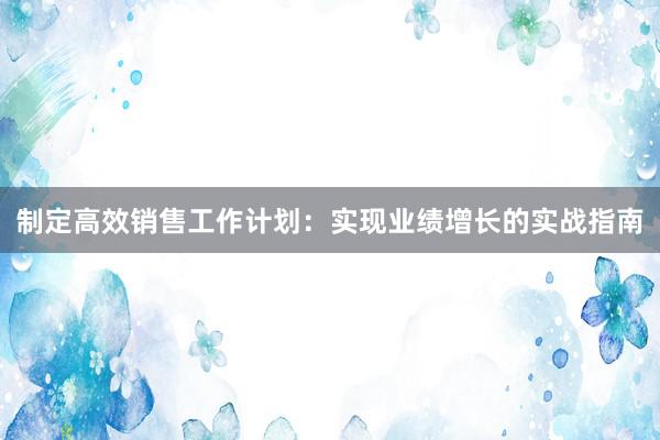 制定高效销售工作计划：实现业绩增长的实战指南